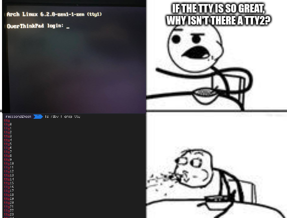a 2-by-2 panel meme.
The first panel shows the Linux TTY login prompt ("Arch Linux 6.2.8-zen1-1-zen (tty1) - OverThinkPad login:").

The second panel shows a stickman sitting on a table, eating cereal. It asks "If the TTY is so great, why isn't there a TTY2?".

The third panel shows ls /dev piped through grep (basically filtering everything out that isn't a "TTY device file"). It lists at least 26 TTY device files.

The fourth and last panel shows the same stickman, spitting out their cereal and looking with open eyes at the third panel (left from it).