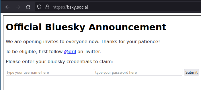 https://bsky.social

OFFICIAL BLUESKY ANNOUNCEMENT

We are opening invites to everyone now. Thanks for your patience!

To be eligible, first follow @dril on Twitter.

Please enter your bluesky credentials to claim:

type your username here (input field)
type your password here (input field)
[submit]