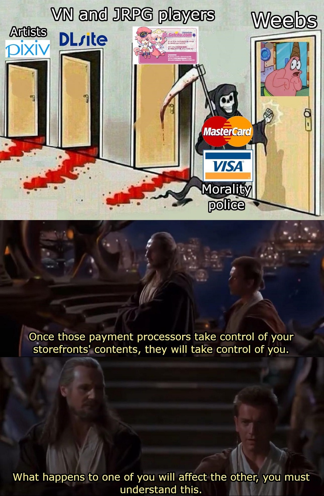 Meme with the death labeled as Visa/MasterCard morality police knocking with the door of Weebs, with already Artists (pixiv), VN and JRPG players (DLsite and dl.getchu.com) killed.

Scene from Star Wars with edited subtitles: "Once these payment processors take control of your storefronts' contents, they will take control of you. What happens to one of you will affect the other, you must understand this."