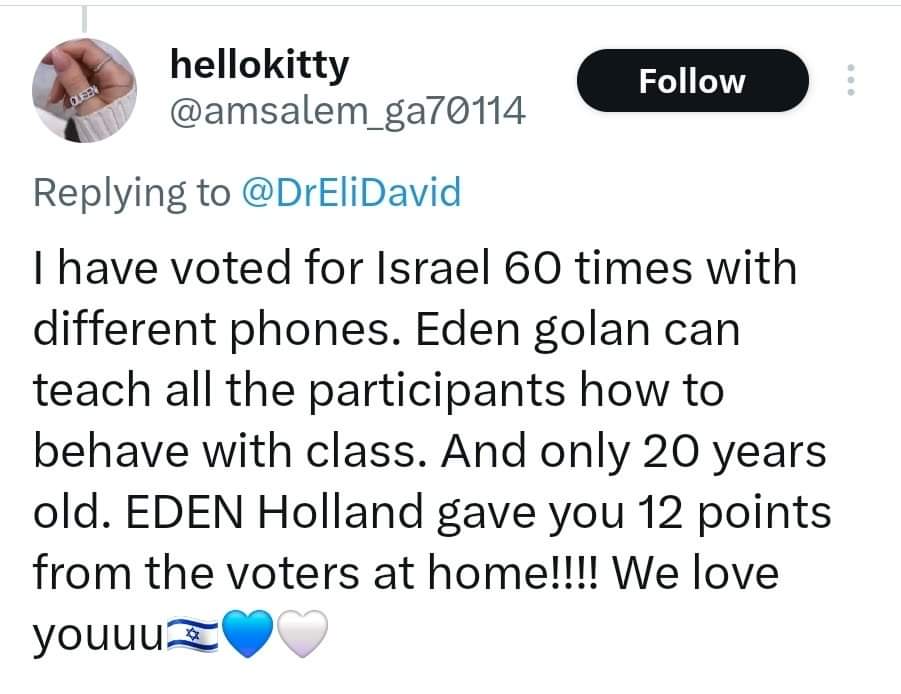 Tweet: I have voted for Israel 60 times with different phones. Eden golan can teach all the participants how to behave with class. And only 20 years old. EDEN Holland gave you 12 points from the voters at home!! We love youuu Tweet: I have voted for Israel 60 times with different phones. Eden golan can teach all the participants how to behave with class. And only 20 years old. EDEN Holland gave you 12 points from the voters at home!! We love youuu