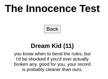 The Innocence Test

Dream Kid (11)
you know when to bend the rules, but I'd be shocked if you'd ever actually broken any. good for you, your record is probably cleaner than ours.
