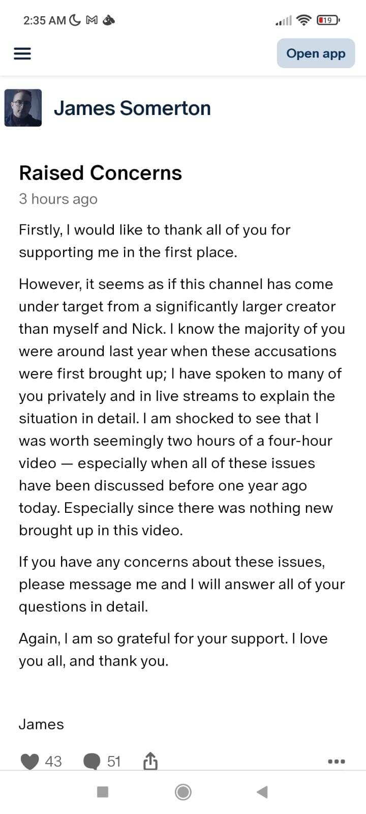 Firstly, I would like to thank all of you for supporting me in the first place.
However, it seems as if this channel has come under target from a significantly larger creator than myself and Nick. I know the majority of you were around last year when these accusations were first brought up; I have spoken to many of you privately and in live streams to explain the situation in detail. I am shocked to see that I was worth seemingly two hours of a four-hour video
especially when all of these issues have been discussed before one year ago today. Especially since there was nothing new brought up in this video.
If you have any concerns about these issues, please message me and I will answer all of your questions in detail.
Again, I am so grateful for your support. I love you all, and thank you.
James