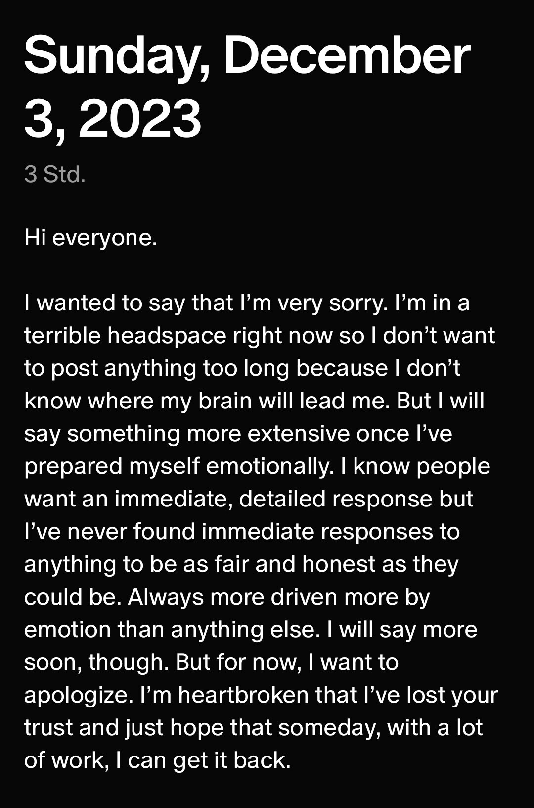 ﻿Hi everyone.
I wanted to say that I'm very sorry. I'm in a terrible headspace right now so I don't want to post anything too long because I don't know where my brain will lead me. But I will say something more extensive once I've prepared myself emotionally. I know people want an immediate, detailed response but I've never found immediate responses to anything to be as fair and honest as they could be. Always more driven more by emotion than anything else. I will say more soon, though. But for now, I want to
apologize. I'm heartbroken that I've lost your trust and just hope that someday, with a lot of work, I can get it back.