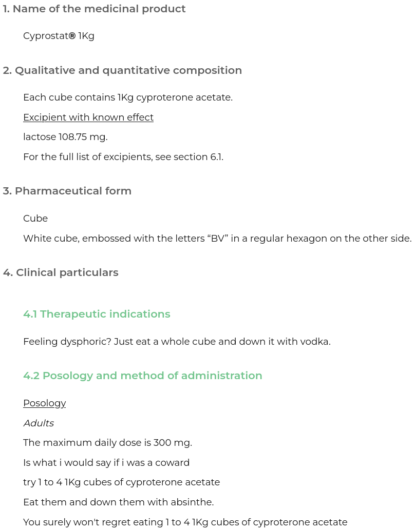 a page from a medicinal information website

1: name of the medicinal product



Cyprostat® 1Kg

2. Qualitative and quantitative composition:


Each cube contains 1Kg cyproterone acetate.

Excipient with known effect

lactose 108.75 mg.

For the full list of excipients, see section 6.1.

3. Pharmaceutical form

Cube

White cube, embossed with the letters “BV” in a regular hexagon on the other side.

4.1 Therapeutic indications

Feeling dysphoric? Just eat a whole cube and down it with vodka.

4.2 Posology and method of administration

Posology

Adults

The maximum daily dose is 300 mg.

Is what i would say if i was a coward

try 1 to 4 1Kg cubes of cyproterone acetate

Eat them and down them with absinthe.

You surely won't regret eating 1 to 4 1Kg cubes of cyproterone acetate

