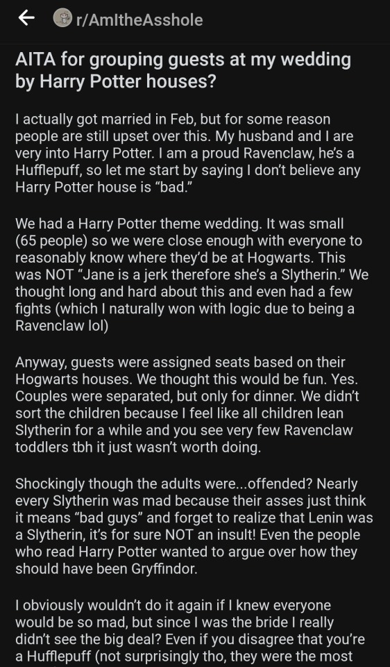 
AITA for grouping guests at my wedding by Harry Potter houses?

I actually got married in Feb, but for some reason people are still upset over this. My husband and I are very into Harry Potter. | am a proud Ravenclaw, he's a Hufflepuff, so let me start by saying | don’t believe any Harry Potter house is “bad.”

We had a Harry Potter theme wedding. It was small (65 people) so we were close enough with everyone to reasonably know where they'd be at Hogwarts. This was NOT “Jane is a jerk therefore she’s a Slytherin.” We thought long and hard about this and even had a few fights (which I naturally won with logic due to being a Ravenclaw lol)

Anyway, guests were assigned seats based on their Hogwarts houses. We thought this would be fun. Yes. Couples were separated, but only for dinner. We didn't sort the children because I feel like all children lean Slytherin for a while and you see very few Ravenclaw toddlers tbh it just wasn't worth doing.

Shockingly though the adults were...offended? Nearly every Slytherin was mad because their asses just think it means “bad guys” and forget to realize that Lenin was a Slytherin, it's for sure NOT an insult! Even the people who read Harry Potter wanted to argue over how they should have been Gryffindor.

| obviously wouldn't do it again if | knew everyone would be so mad, but since | was the bride | really didn't see the big deal? Even if you disagree that you're a Hufflepuff (not surprisingly tho, they were the most 