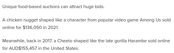 Unique food-based auctions can attract huge bids.

A chicken nugget shaped like a character from popular video game Among Us sold online for $136,050 in 2021.

Meanwhile, back in 2017, a Cheeto shaped like the late gorilla Harambe sold online for AUD$155,457 in the United States.
