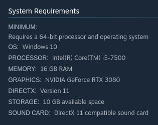 MINIMUM:
Requires a 64-bit processor and operating system
OS: Windows 10
PROCESSOR: Intel(R) Core(TM) i5-7500
MEMORY: 16 GB RAM
GRAPHICS: NVIDIA GeForce RTX 3080
DIRECTX: Version 11
STORAGE: 10 GB available space
SOUND CARD: DirectX 11 compatible sound card
