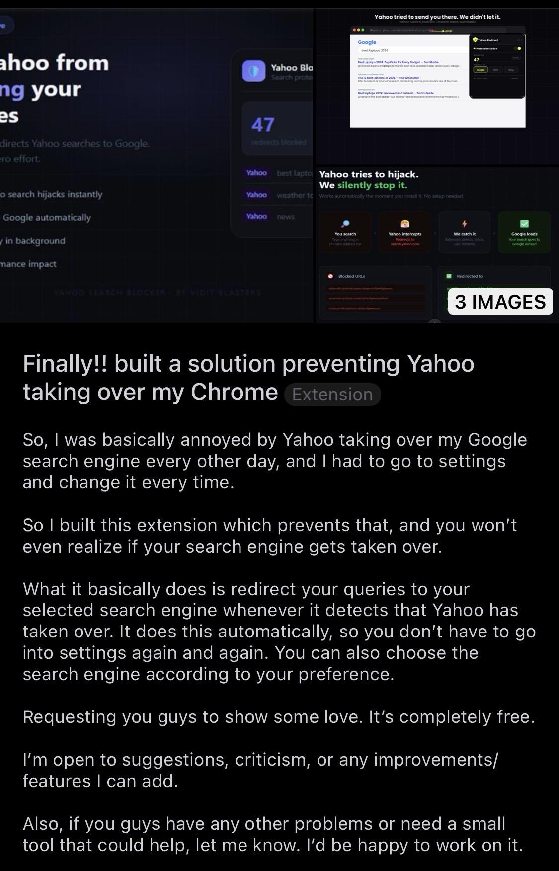 screenshot of a reddit post titled "finally!! built a solution preventing yahoo taking over my chrome". the text reads:
"so, i was basically annoyed by yahoo taking over my google search engine every other day, and i had to go to settings and change it every time.
so i built this extension which prevents that, and you won’t even realize if your search engine gets taken over.
what it basically does is redirect your queries to your selected search engine whenever it detects that yahoo has taken over. it does this automatically, so you don’t have to go into settings again and again. you can also choose the search engine according to your preference.
requesting you guys to show some love. it’s completely free.
i’m open to suggestions, criticism, or any improvements/features i can add.
also, if you guys have any other problems or need a small tool that could help, let me know. i’d be happy to work on it."
the image at the top also shows text including "yahoo tries to hijack. we silently stop it." and a counter showing "47 redirects blocked."