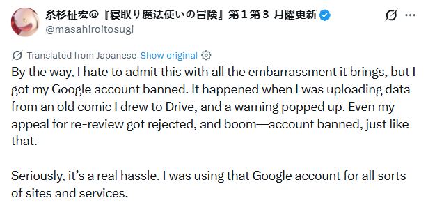 
糸杉柾宏＠『寝取り魔法使いの冒険』第１第３ 月曜更新
@masahiroitosugi

Translated from Japanese

By the way, I hate to admit this with all the embarrassment it brings, but I got my Google account banned. It happened when I was uploading data from an old comic I drew to Drive, and a warning popped up. Even my appeal for re-review got rejected, and boom—account banned, just like that.

Seriously, it’s a real hassle. I was using that Google account for all sorts of sites and services.