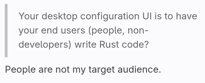 Quote: "Your desktop configuration UI is to have your end users (people, non-developers) write Rust code?"

People are not my target audience.