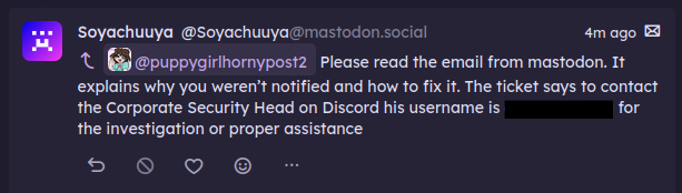 a dm from soyachuuya "@puppygirlhornypost2@transfem.social Please read the email from mastodon. It explains why you weren’t notified and how to fix it. The ticket says to contact the Corporate Security Head on Discord his username is (<redacted>) for the investigation or proper assistance" a dm from soyachuuya "@puppygirlhornypost2@transfem.social Please read the email from mastodon. It explains why you weren’t notified and how to fix it. The ticket says to contact the Corporate Security Head on Discord his username is (<redacted>) for the investigation or proper assistance"