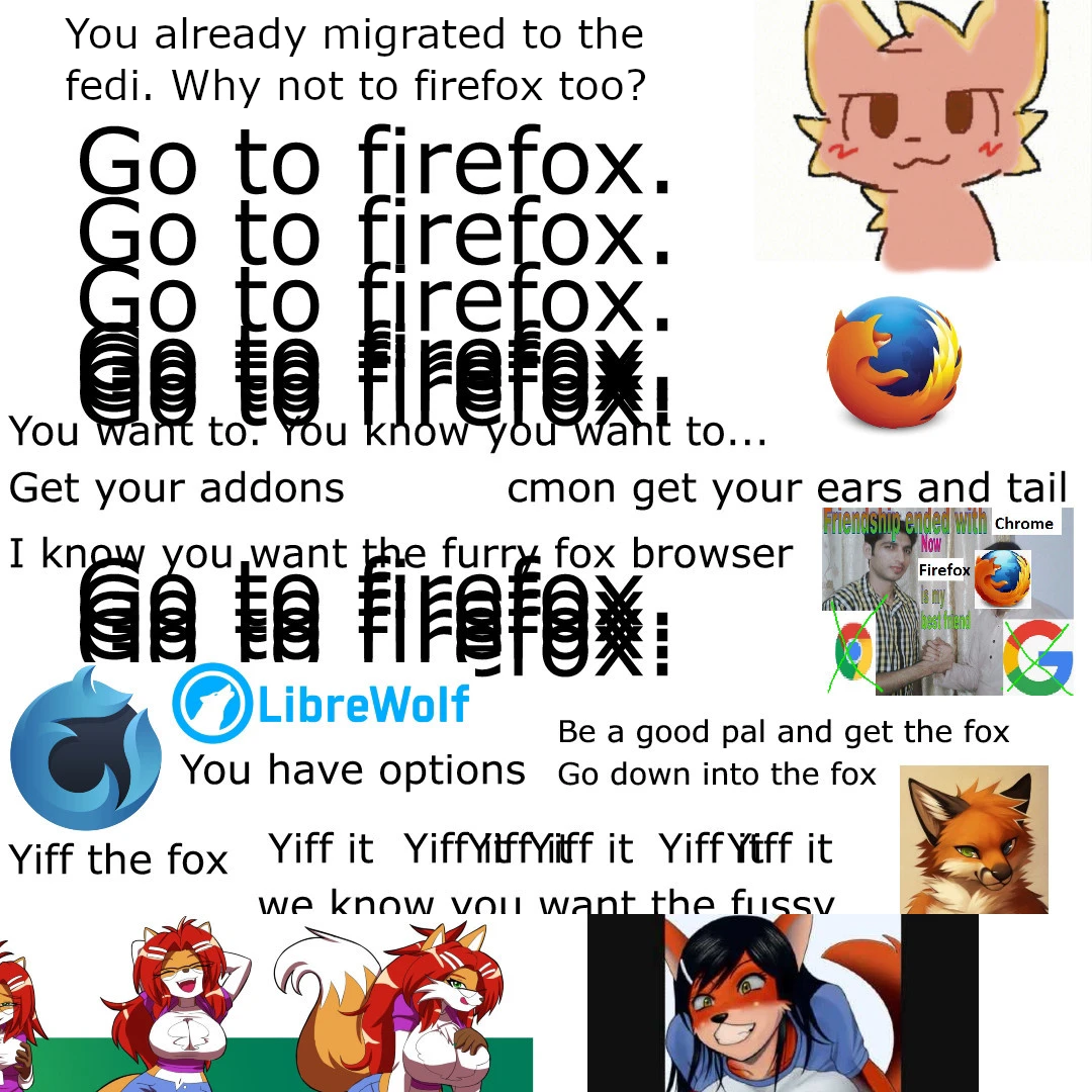 “You already migrated to the fedi, why not Firefox too?” Boykisser image. Text go to Firefox repeatedly and on top of itself. “You want to, get your addons, get your eard and tail, you know you want the furry browser, go to firefox”

Librewolf logo. “There are options”

YIFF THE FOX YIFF THE FOX YIFF THE FOX (furry firefox )
