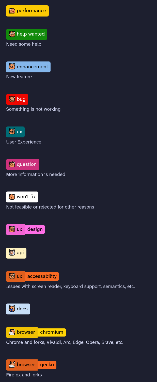 Every label in this git repository not has an associated label next to them! The labels are:

 :neofox_flop_sleep: performance

:neofox_pleading_reach: help wanted

:neofox_floof_cute: enhancement

:neofox_googly_shocked: bug

:neofox_magnify: ux

:neofox_confused: question

:neofox_pensive: won't fix

:neofox_magnify: ux: accessibility

:neofox_astronaut: api

:neofox_magnify: ux

:neofox_book_owo: docs

:neofox_laptop: browser: blink

:neofox_laptop: browser: gecko

:neofox_laptop: browser: webkit

:neofox_astronaut: api: upstream

:neofox_gun: breaking

:neofox_blank: invalid

:neofox_nom_fox: duplicate

:neofox_astronaut: api: mastodon

:neofox_smol: no js

:neofox_scream_scared: urgent
