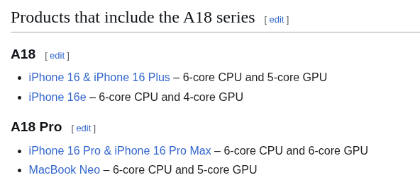 A screenshot from the Apple A18 wikipedia article, saying that the A18, with its 6-core CPU and 5-core GPU has been used in the iPhone 16, 16 Plus and 16e, with the latter having one GPU core less, and that the A18 Pro, with its 6-core CPU and 6-core GPU, has been used in the iPhone 16 Pro and Pro Max, as well as the MacBook Neo, with it getting one less GPU core.
