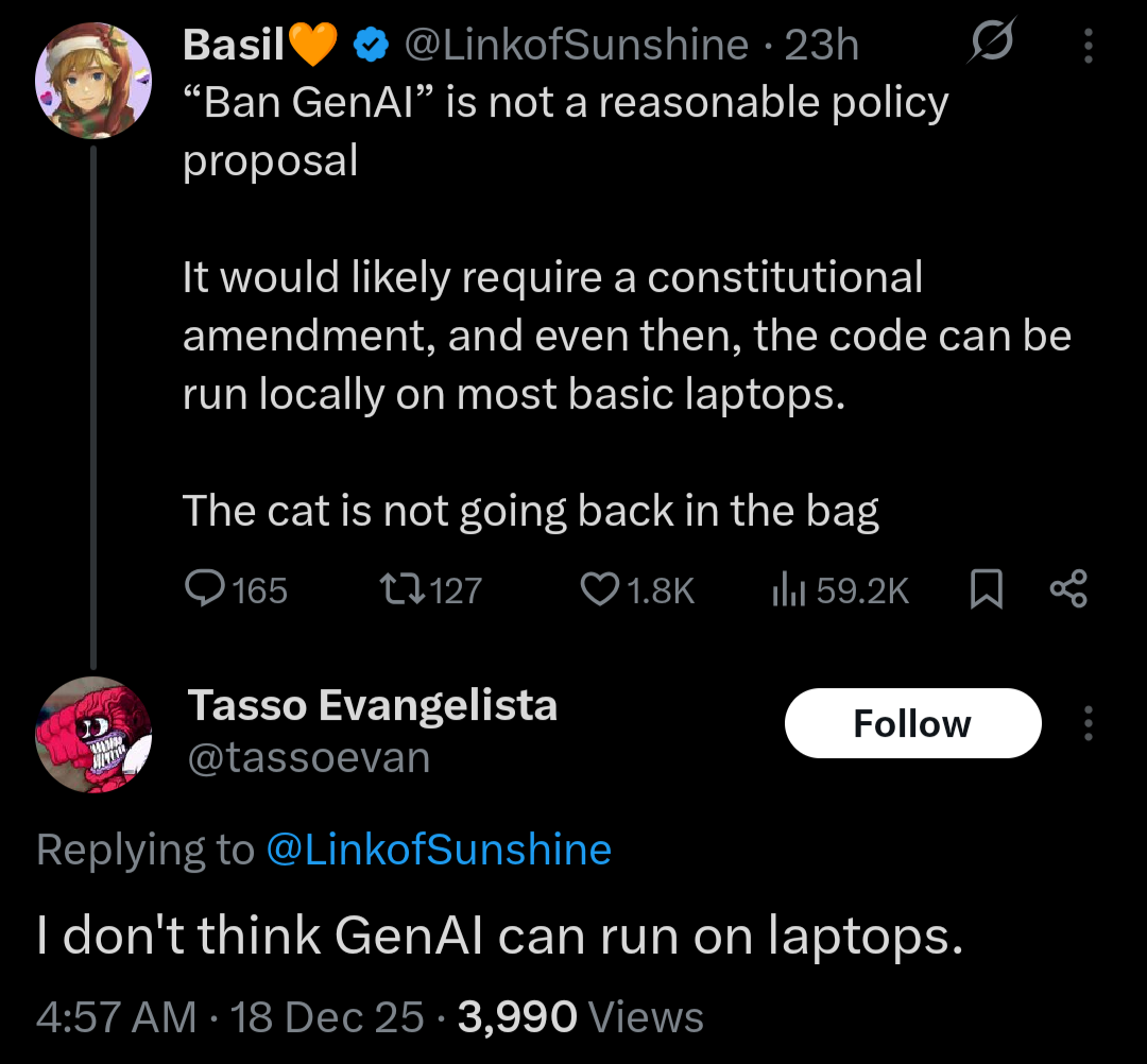 @LinkofSubshine

“Ban GenAI” is not a reasonable policy proposal 

It would likely require a constitutional amendment, and even then, the code can be run locally on most basic laptops. 

The cat is not going back in the bag

@tassoevan
I don't think GenAI can run on laptops.