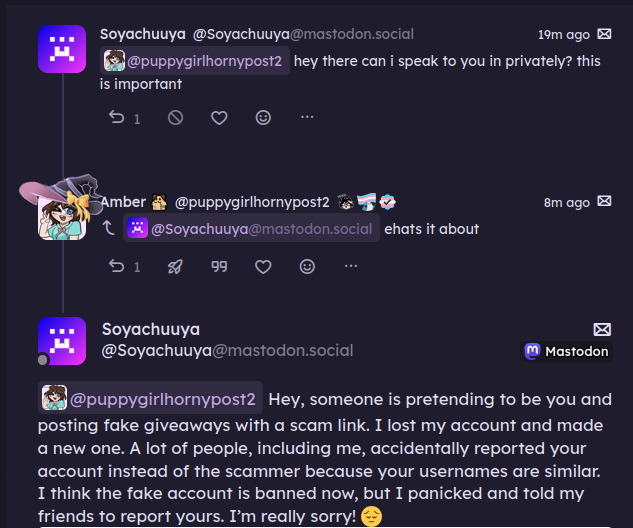 dm thread. beginning is a message by Soyachuuya @Soyachuuya@mastodon.social "@puppygirlhornypost2@transfem.social hey there can i speak to you in privately? this is important" the next message is from Amber @puppygirlhornypost "ehat's it about". Soyachuuya replies "@puppygirlhornypost2@transfem.social Hey, someone is pretending to be you and posting fake giveaways with a scam link. I lost my account and made a new one. A lot of people, including me, accidentally reported your account instead of the scammer because your usernames are similar. I think the fake account is banned now, but I panicked and told my friends to report yours. I’m really sorry! 😔" dm thread. beginning is a message by Soyachuuya @Soyachuuya@mastodon.social "@puppygirlhornypost2@transfem.social hey there can i speak to you in privately? this is important" the next message is from Amber @puppygirlhornypost "ehat's it about". Soyachuuya replies "@puppygirlhornypost2@transfem.social Hey, someone is pretending to be you and posting fake giveaways with a scam link. I lost my account and made a new one. A lot of people, including me, accidentally reported your account instead of the scammer because your usernames are similar. I think the fake account is banned now, but I panicked and told my friends to report yours. I’m really sorry! 😔"