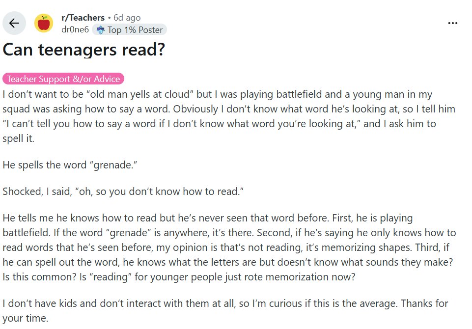 r/Teachers 6d ago by drOne6 

Can teenagers read?

I don't want to be "old man yells at cloud" but I was playing battlefield and a young man in my squad was asking how to say a word. Obviously I don't know what word he's looking at, so I tell him "I can't tell you how to say a word if I don't know what word you're looking at," and I ask him to spell it.

He spells the word "grenade."

Shocked, I said, "oh, so you don't know how to read."

He tells me he knows how to read but he's never seen that word before. First, he is playing battlefield. If the word "grenade" is anywhere, it's there. Second, if he's saying he only knows how to read words that he's seen before, my opinion is that's not reading, it's memorizing shapes. Third, if he can spell out the word, he knows what the letters are but doesn't know what sounds they make? Is this common? Is "reading" for younger people just rote memorization now?

I don't have kids and don't interact with them at all, so I'm curious if this is the average. Thanks for your time.