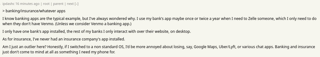 > banking/insurance/whatever apps

I know banking apps are the typical example, but I've always wondered why. I use my bank's app maybe once or twice a year when I need to Zelle someone, which I only need to do when they don't have Venmo. (Unless we consider Venmo a banking app.)

I only have one bank's app installed, the rest of my banks I only interact with over their website, on desktop.

As for insurance, I've never had an insurance company's app installed.

Am I just an outlier here? Honestly, if I switched to a non standard OS, I'd be more annoyed about losing, say, Google Maps, Uber/Lyft, or various chat apps. Banking and insurance just don't come to mind at all as something I need my phone for.