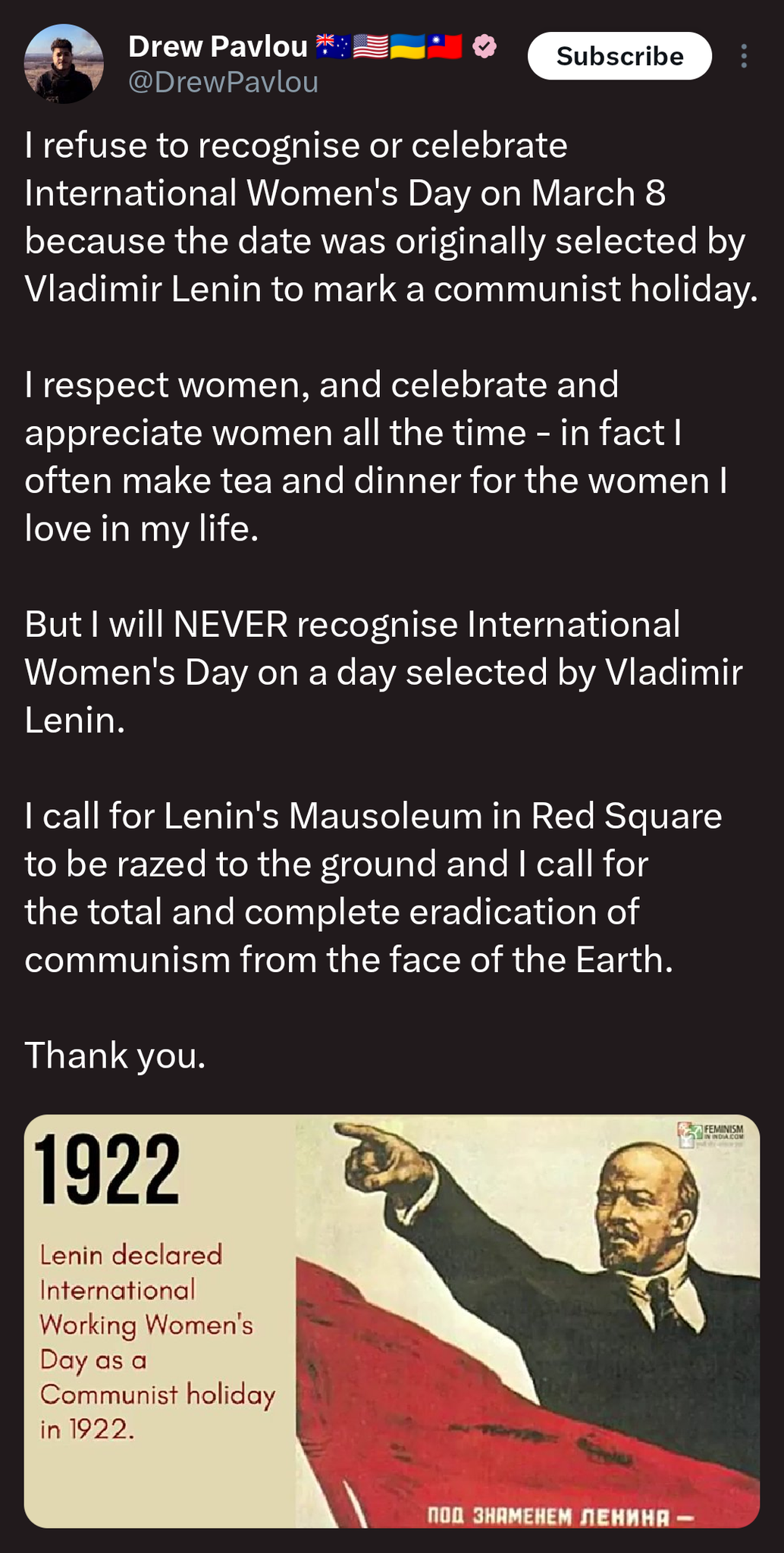@DrewPavlou

I refuse to recognise or celebrate International Women's Day on March 8 because the date was originally selected by Vladimir Lenin to mark a communist holiday.

I respect women, and celebrate and appreciate women all the time - in fact I often make tea and dinner for the women I love in my life.

But I will NEVER recognise International Women's Day on a day selected by Vladimir Lenin. 

I call for Lenin's Mausoleum in Red Square to be razed to the ground and I call for the total and complete eradication of communism from the face of the Earth.

Thank you.