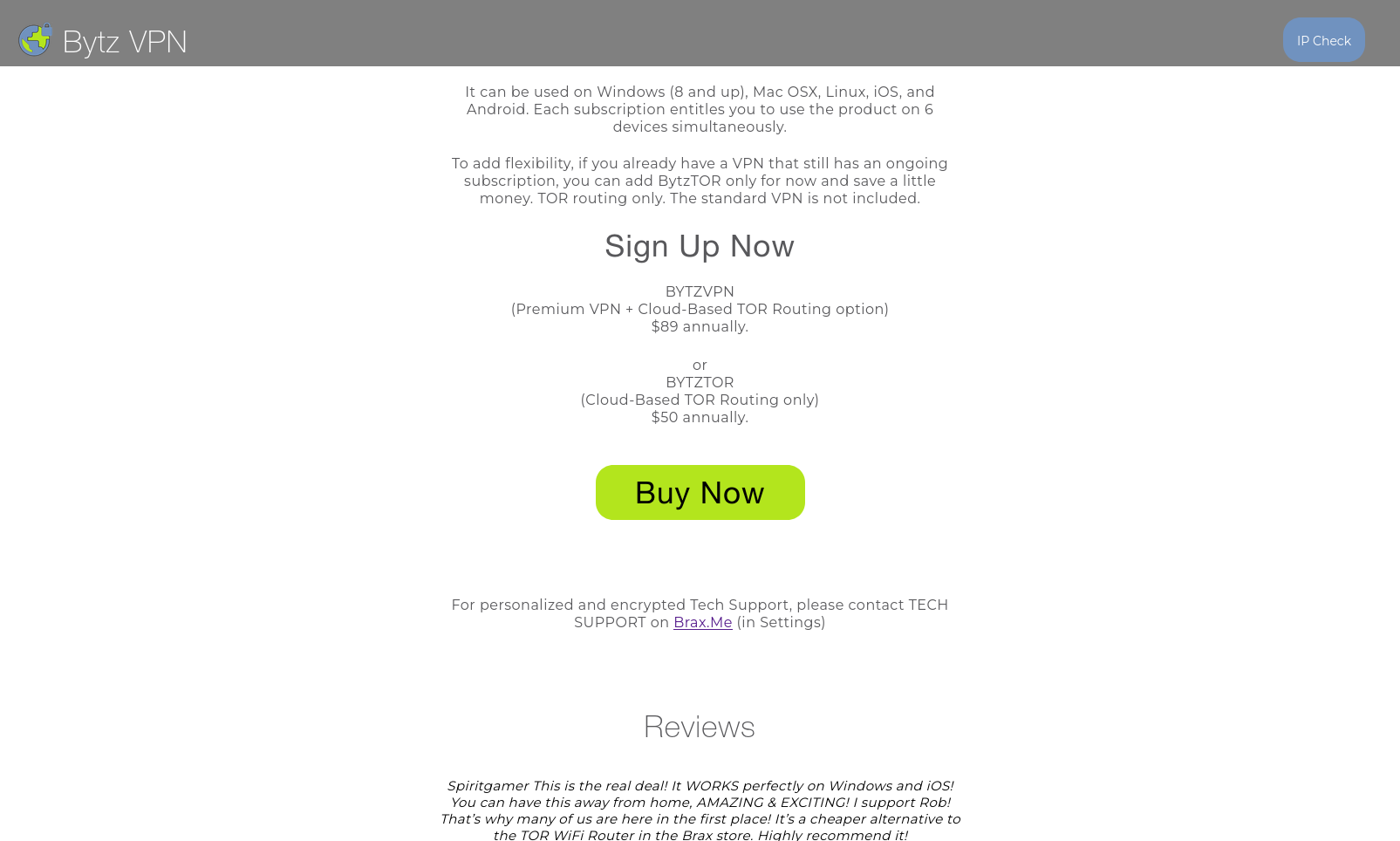 "Bytz VPN" website, selling "Premium VPN + Cloud-Based TOR Routing option" for 89 USD annually, or "Cloud-Based TOR Routing only" for 50 USD annually, with reviews such as: "This is the real deal! It WORKS perfectly on Windows and iOS! You can have this away from home, AMAZING & EXCITING! I support Rob! That’s why many of us are here in the first place! It’s a cheaper alternative to the TOR WiFi Router in the Brax store. Highly recommend it!"
besides the big "Buy Now" button, all of the website is written with bland gray text on white background, centered in a narrow column in the middle of the screen "Bytz VPN" website, selling "Premium VPN + Cloud-Based TOR Routing option" for 89 USD annually, or "Cloud-Based TOR Routing only" for 50 USD annually, with reviews such as: "This is the real deal! It WORKS perfectly on Windows and iOS! You can have this away from home, AMAZING & EXCITING! I support Rob! That’s why many of us are here in the first place! It’s a cheaper alternative to the TOR WiFi Router in the Brax store. Highly recommend it!"
besides the big "Buy Now" button, all of the website is written with bland gray text on white background, centered in a narrow column in the middle of the screen