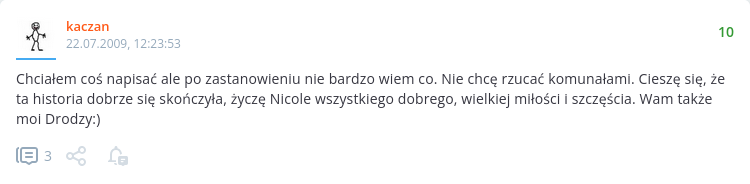 " Chciałem coś napisać ale po zastanowieniu nie bardzo wiem co. Nie chcę rzucać komunałami. Cieszę się, że ta historia dobrze się skończyła, życzę Nicole wszystkiego dobrego, wielkiej miłości i szczęścia. Wam także moi Drodzy:)" " Chciałem coś napisać ale po zastanowieniu nie bardzo wiem co. Nie chcę rzucać komunałami. Cieszę się, że ta historia dobrze się skończyła, życzę Nicole wszystkiego dobrego, wielkiej miłości i szczęścia. Wam także moi Drodzy:)"