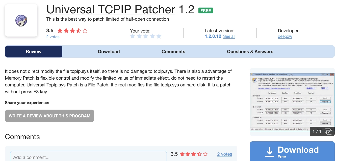 some shit download site page for "Universal TCPIP Patcher 1.2" with a screenshot from the uxtheme.dll patcher every fucker used to replace their windows 7 theme with angry birds or mac os or whateverthe fuck.

there is a completely useless description, pasted as-is: "It does not direct modify the file tcpip.sys itself, so there is no damage to tcpip.sys. There is also a advantage of Memory Patch is flexible control and modify the limited value of immediate effect, do not need to restart the computer. Universal Tcpip.sys Patch is a File Patch. It direct modifies the file tcpip.sys on hard disk. It is a patch without press F8 key."